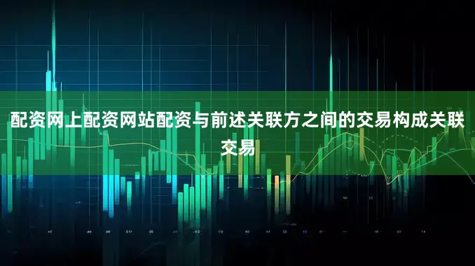 配资网上配资网站配资与前述关联方之间的交易构成关联交易