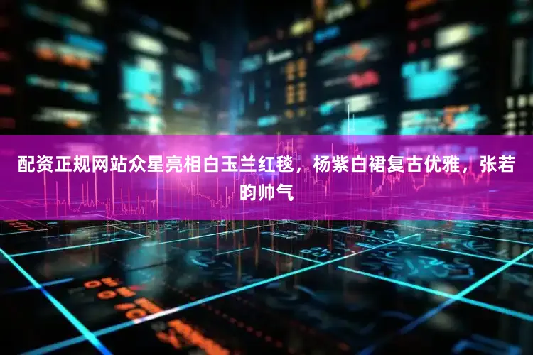 配资正规网站众星亮相白玉兰红毯，杨紫白裙复古优雅，张若昀帅气
