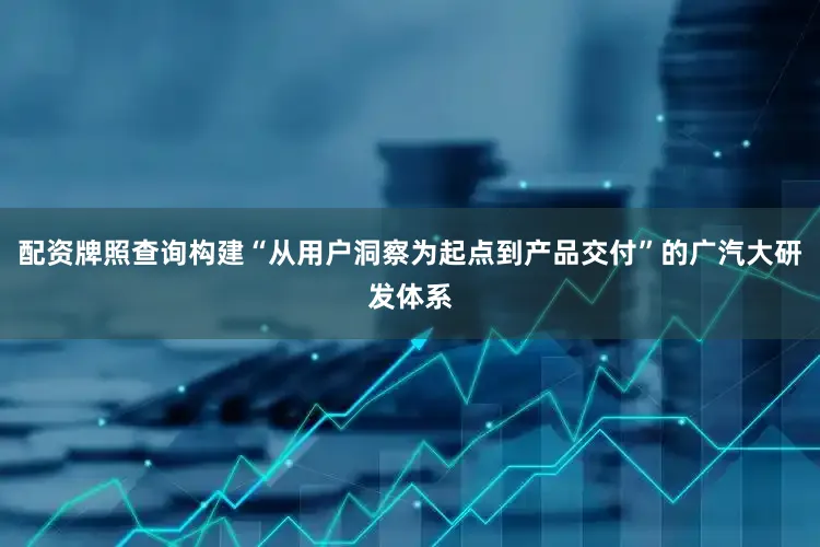 配资牌照查询构建“从用户洞察为起点到产品交付”的广汽大研发体系
