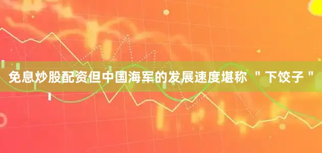 免息炒股配资但中国海军的发展速度堪称 ＂下饺子＂
