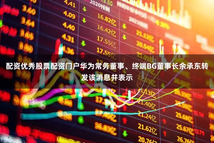配资优秀股票配资门户华为常务董事、终端BG董事长余承东转发该消息并表示