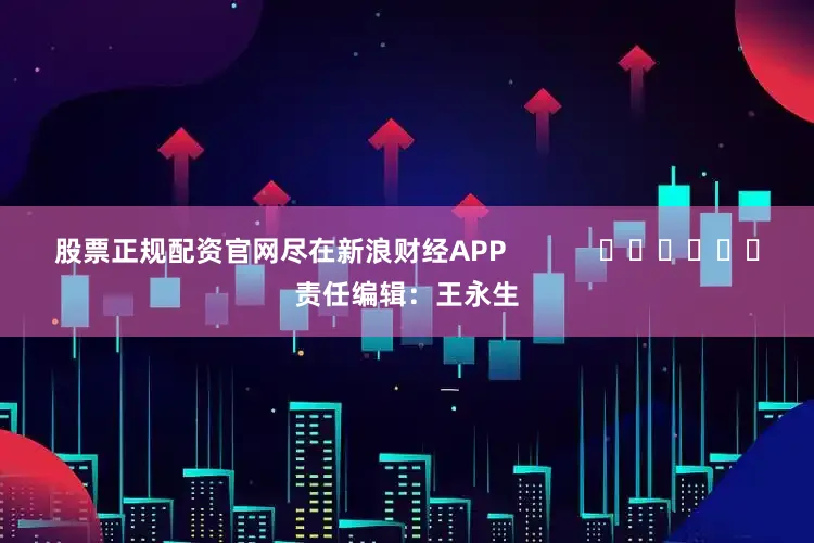 股票正规配资官网尽在新浪财经APP            						责任编辑：王永生