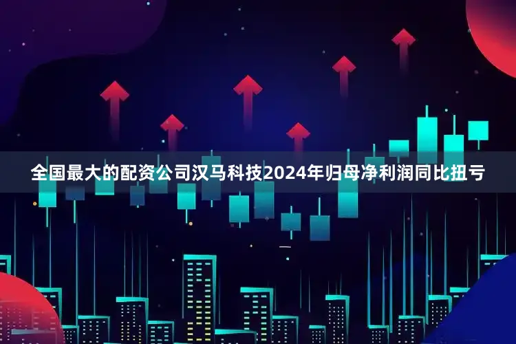 全国最大的配资公司汉马科技2024年归母净利润同比扭亏