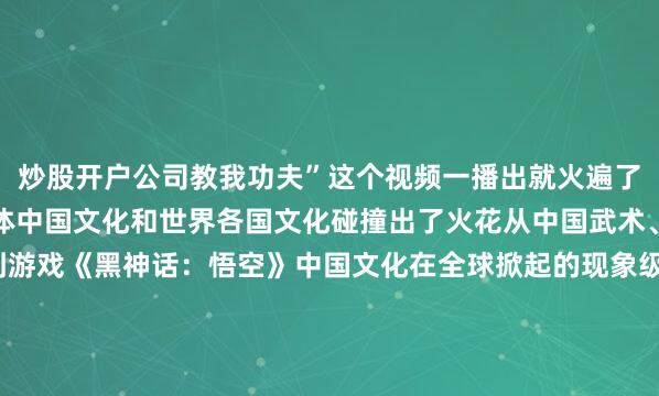 炒股开户公司教我功夫”这个视频一播出就火遍了全球互联网以功夫为载体中国文化和世界各国文化碰撞出了火花从中国武术、汉服、餐饮、舞蹈到游戏《黑神话：悟空》中国文化在全球掀起的现象级热潮一波接着一波据统计全球约有2.5亿人练习太极拳是世界上最受欢迎的体育活动之一而在海外社交平台上中国文化正在吸引越来越多人不断展现自己的“国际范”！