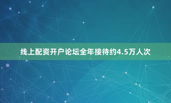 线上配资开户论坛全年接待约4.5万人次