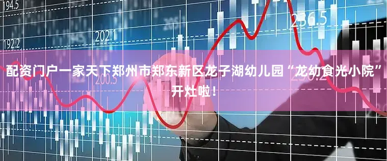 配资门户一家天下郑州市郑东新区龙子湖幼儿园“龙幼食光小院”开灶啦！