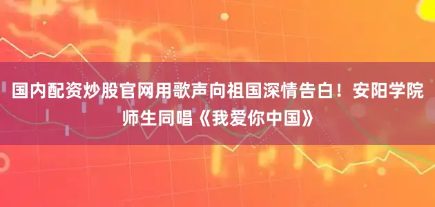 国内配资炒股官网用歌声向祖国深情告白！安阳学院师生同唱《我爱你中国》